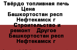 Твёрдо топливная печь  › Цена ­ 10 000 - Башкортостан респ., Нефтекамск г. Строительство и ремонт » Другое   . Башкортостан респ.,Нефтекамск г.